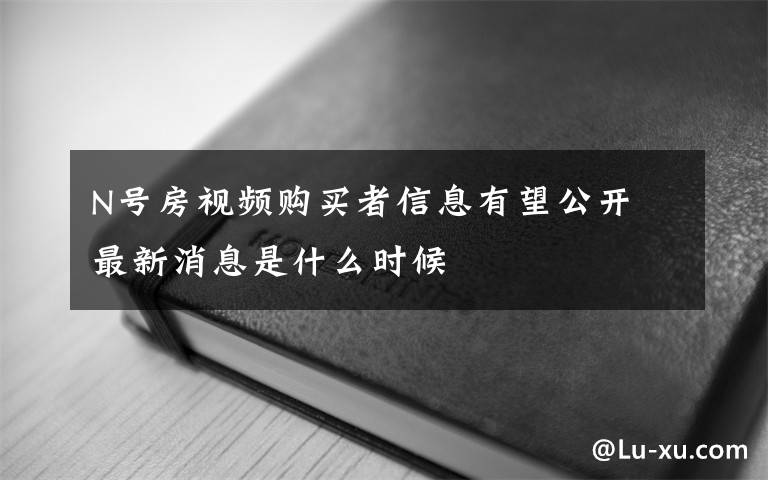 N号房视频购买者信息有望公开 最新消息是什么时候