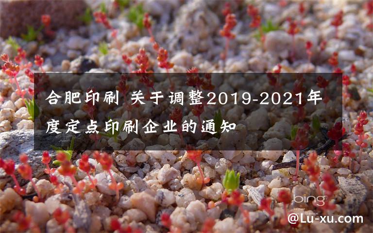 合肥印刷 关于调整2019-2021年度定点印刷企业的通知