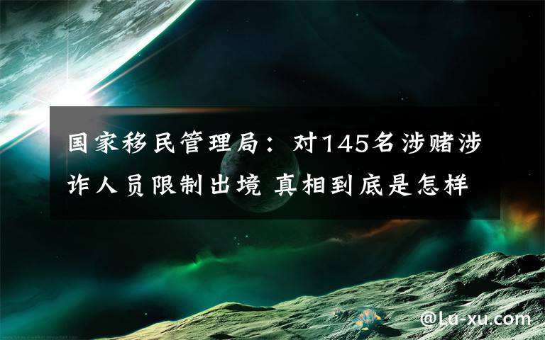 国家移民管理局：对145名涉赌涉诈人员限制出境 真相到底是怎样的？