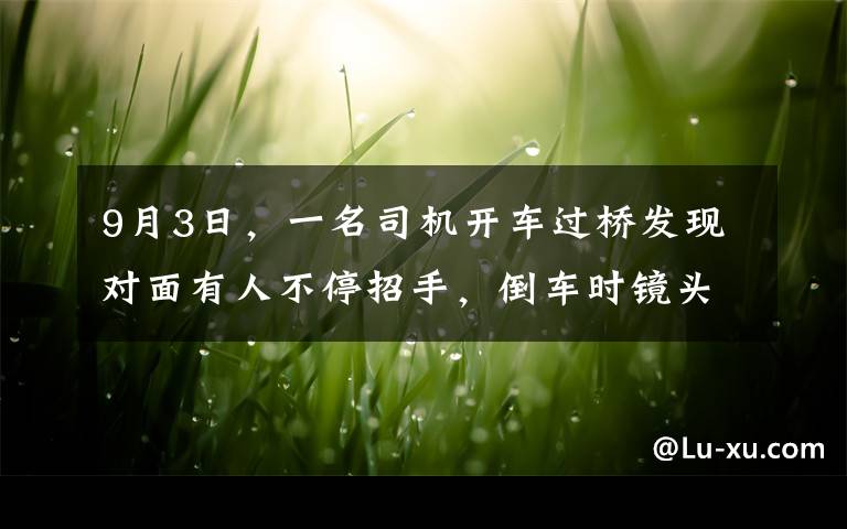 9月3日，一名司机开车过桥发现对面有人不停招手，倒车时镜头拍下可怕景象，现场曝光。