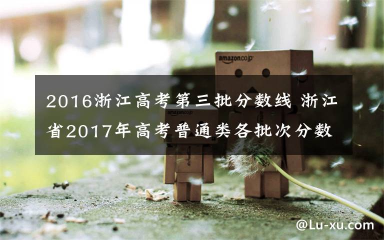 2016浙江高考第三批分数线 浙江省2017年高考普通类各批次分数线公布