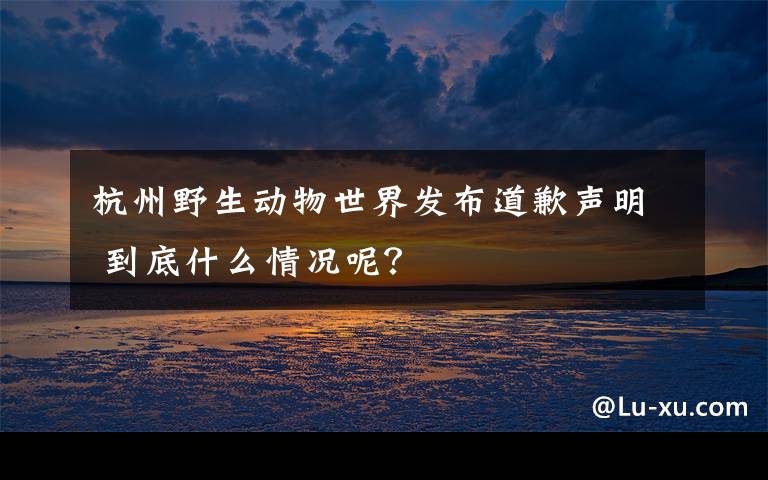 杭州野生动物世界发布道歉声明 到底什么情况呢？