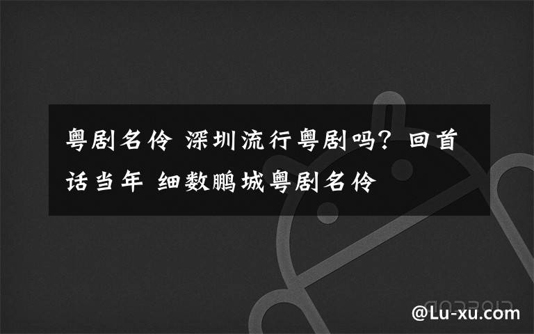 粤剧名伶 深圳流行粤剧吗？回首话当年 细数鹏城粤剧名伶