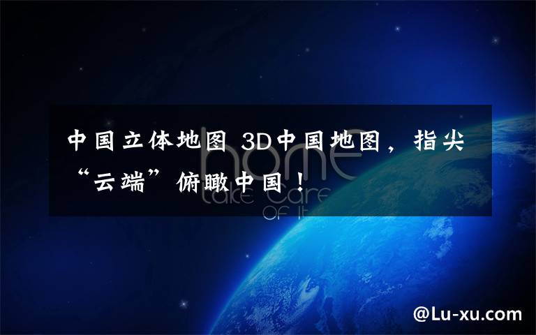 中国立体地图 3D中国地图，指尖“云端”俯瞰中国！