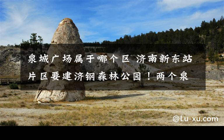 泉城广场属于哪个区 济南新东站片区要建济钢森林公园！两个泉城广场那么大！位置在这