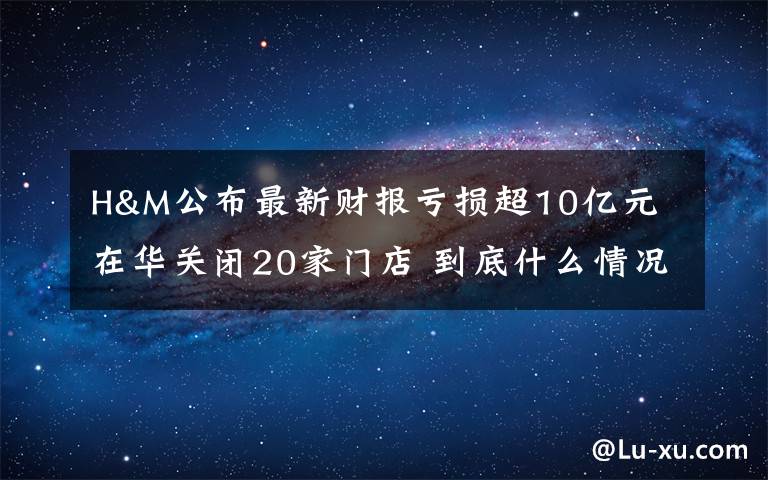 H&M公布最新财报亏损超10亿元 在华关闭20家门店 到底什么情况呢？