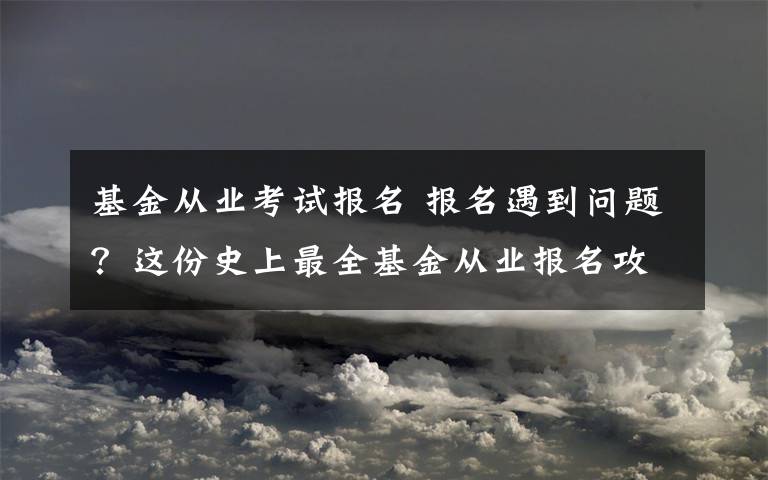 基金从业考试报名 报名遇到问题？这份史上最全基金从业报名攻略收好！