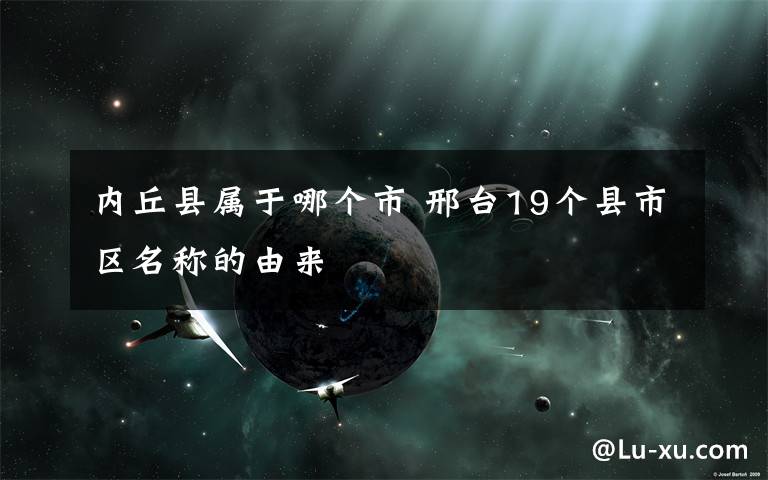 内丘县属于哪个市 邢台19个县市区名称的由来