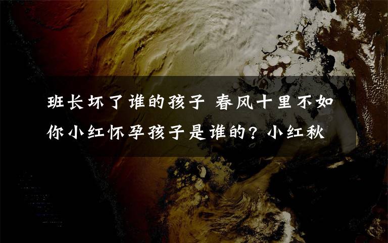 班长坏了谁的孩子 春风十里不如你小红怀孕孩子是谁的? 小红秋水结局揭秘附分集剧情介绍