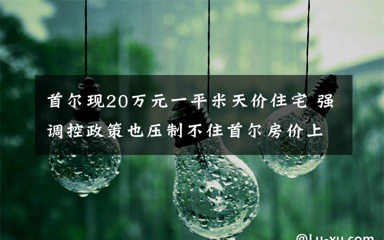 首尔现20万元一平米天价住宅 强调控政策也压制不住首尔房价上涨 还原事发经过及背后真相！