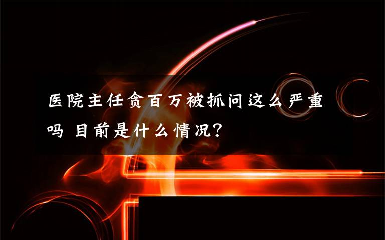 医院主任贪百万被抓问这么严重吗 目前是什么情况？