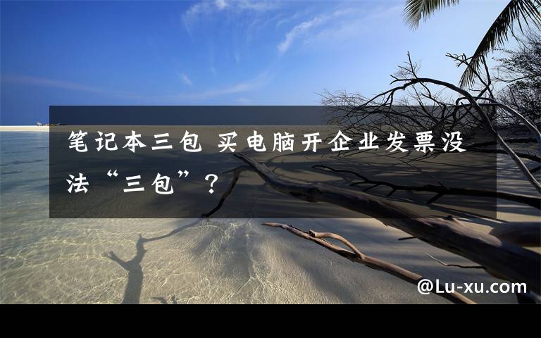 笔记本三包 买电脑开企业发票没法“三包”？