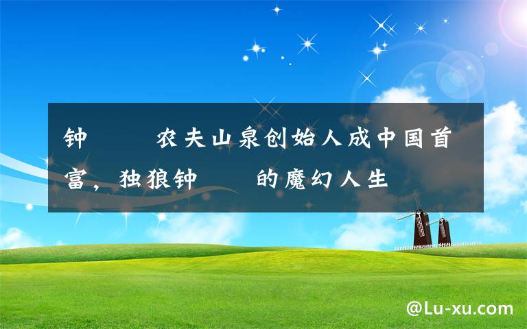 钟睒睒 农夫山泉创始人成中国首富，独狼钟睒睒的魔幻人生