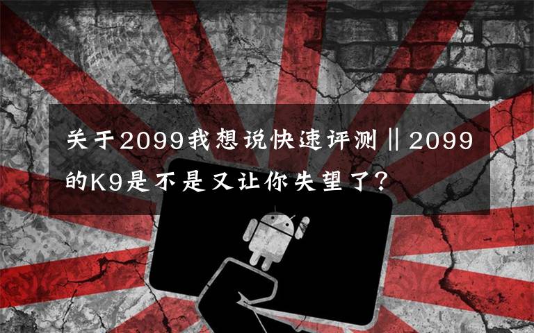 关于2099我想说快速评测‖2099的K9是不是又让你失望了？