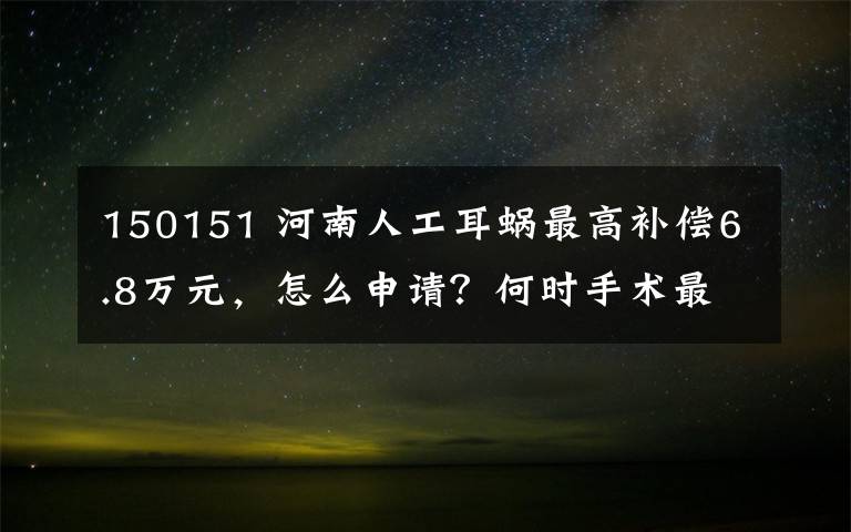 150151 河南人工耳蜗最高补偿6.8万元，怎么申请？何时手术最好？