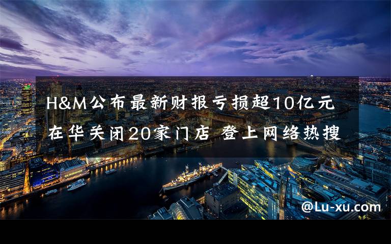 H&M公布最新财报亏损超10亿元 在华关闭20家门店 登上网络热搜了！