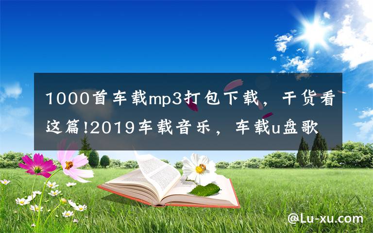 1000首车载mp3打包下载，干货看这篇!2019车载音乐，车载u盘歌曲打包下载，老歌经典大全下载