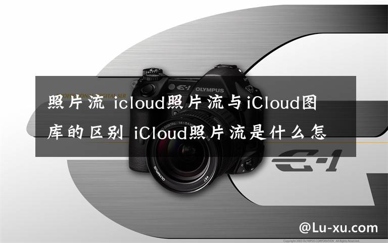 照片流 icloud照片流与iCloud图库的区别 iCloud照片流是什么怎么查看