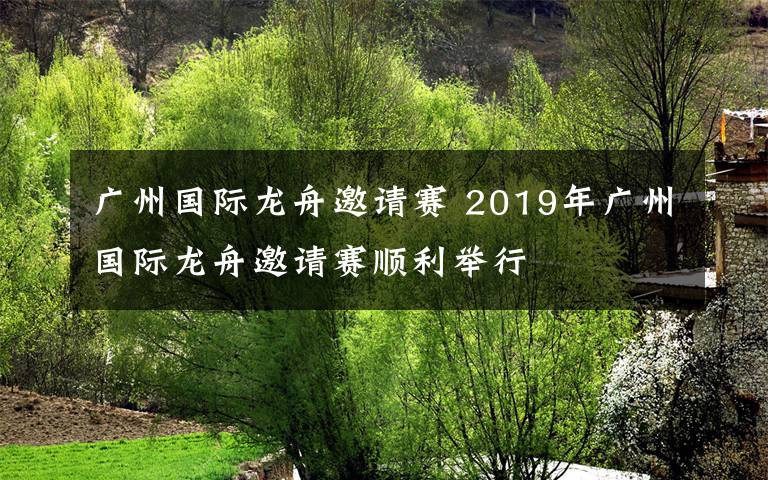 广州国际龙舟邀请赛 2019年广州国际龙舟邀请赛顺利举行