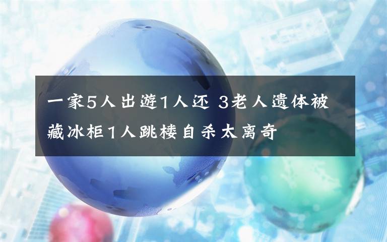 一家5人出游1人还 3老人遗体被藏冰柜1人跳楼自杀太离奇