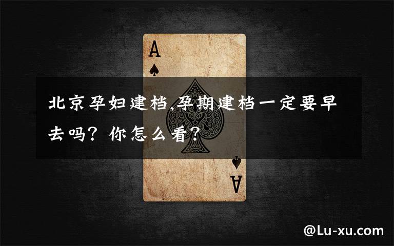 北京孕妇建档,孕期建档一定要早去吗？你怎么看？