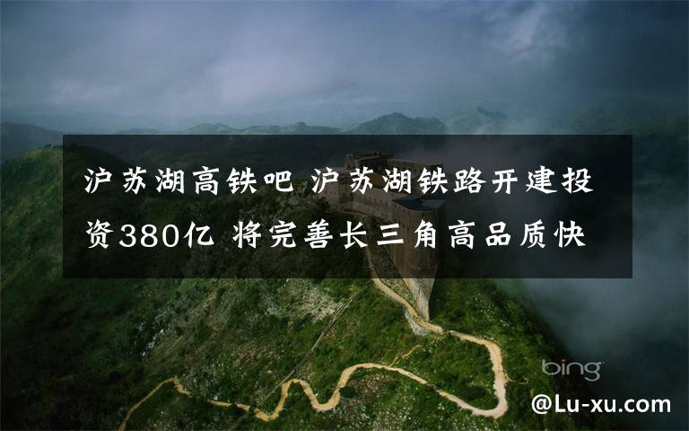 沪苏湖高铁吧 沪苏湖铁路开建投资380亿 将完善长三角高品质快速轨道交通网