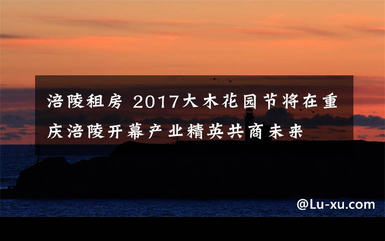 涪陵租房 2017大木花园节将在重庆涪陵开幕产业精英共商未来
