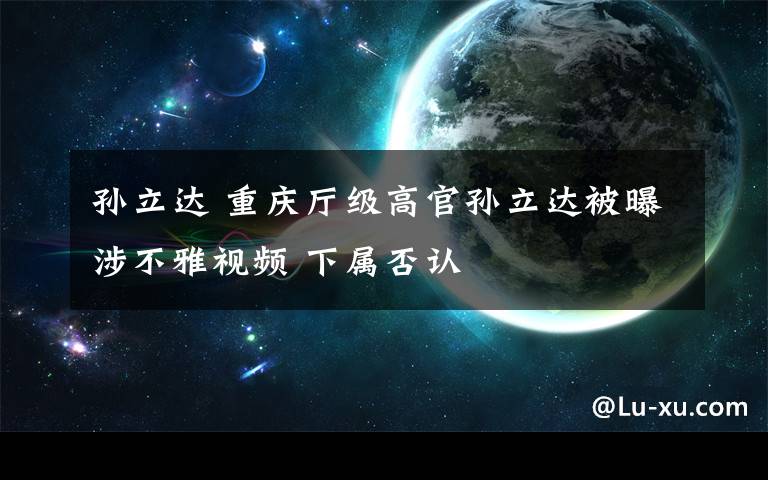 孙立达 重庆厅级高官孙立达被曝涉不雅视频 下属否认