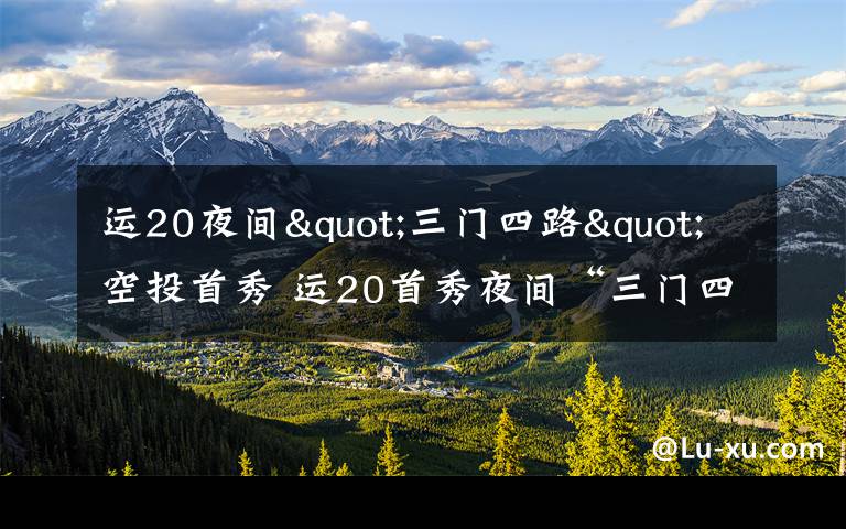 运20夜间"三门四路"空投首秀 运20首秀夜间“三门四路”空投 突击力再提升