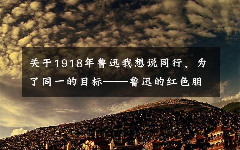 关于1918年鲁迅我想说同行，为了同一的目标——鲁迅的红色朋友圈