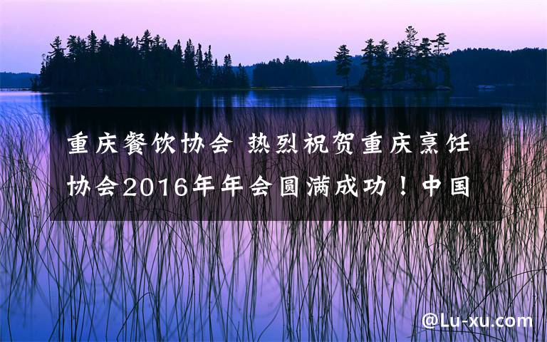 重庆餐饮协会 热烈祝贺重庆烹饪协会2016年年会圆满成功！中国厨艺精英联盟重庆区成立！