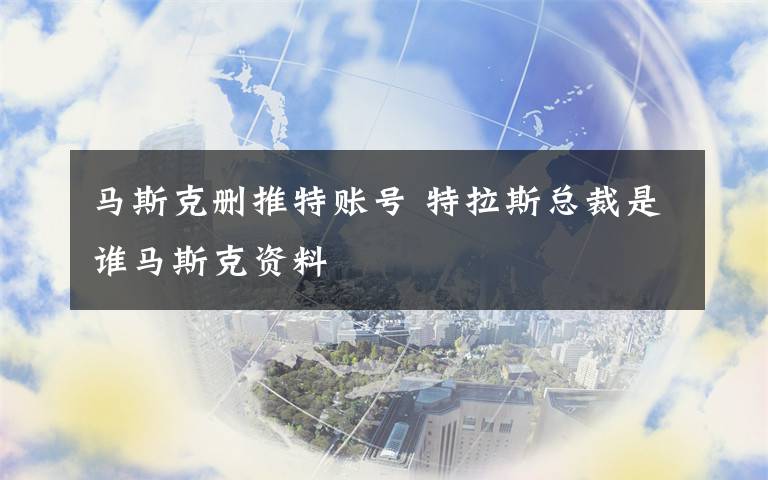 马斯克删推特账号 特拉斯总裁是谁马斯克资料