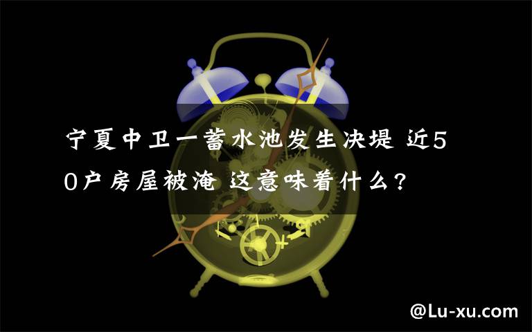 宁夏中卫一蓄水池发生决堤 近50户房屋被淹 这意味着什么?