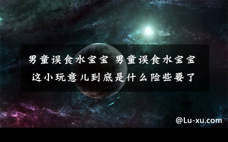 男童误食水宝宝 男童误食水宝宝 这小玩意儿到底是什么险些要了孩子命