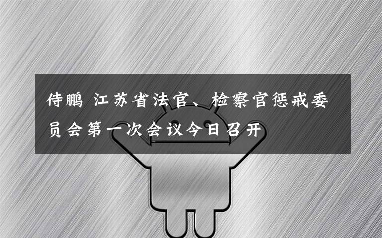 侍鹏 江苏省法官、检察官惩戒委员会第一次会议今日召开