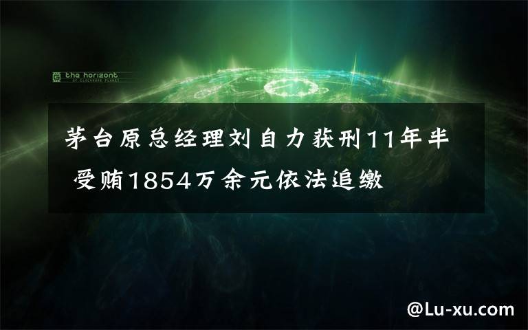 茅台原总经理刘自力获刑11年半 受贿1854万余元依法追缴