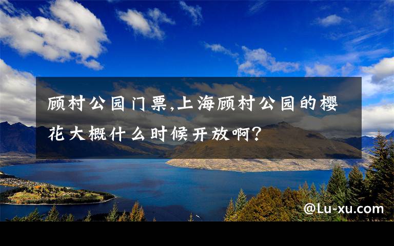 顾村公园门票,上海顾村公园的樱花大概什么时候开放啊？