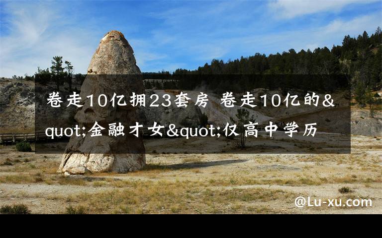 卷走10亿拥23套房 卷走10亿的"金融才女"仅高中学历