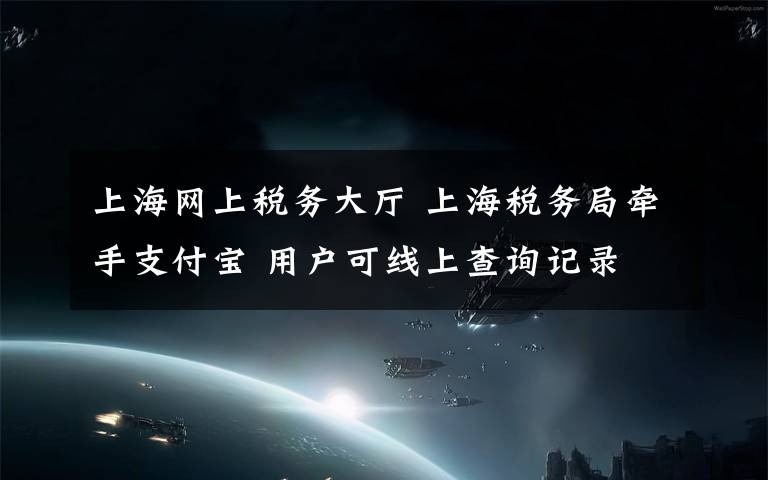 上海网上税务大厅 上海税务局牵手支付宝 用户可线上查询记录