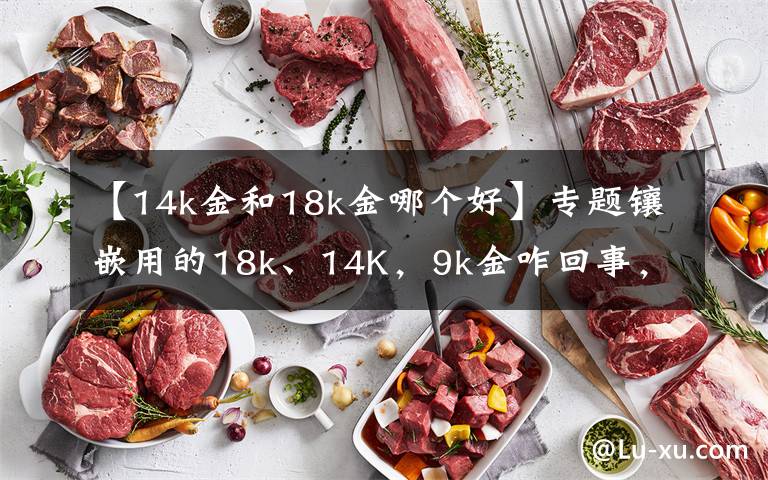 【14k金和18k金哪个好】专题镶嵌用的18k、14K，9k金咋回事，绝大多数人都懵逼