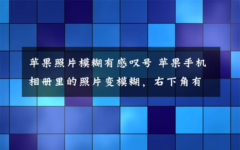 苹果照片模糊有感叹号 苹果手机相册里的照片变模糊，右下角有个感叹号，拍的视频也无法播放怎么办？