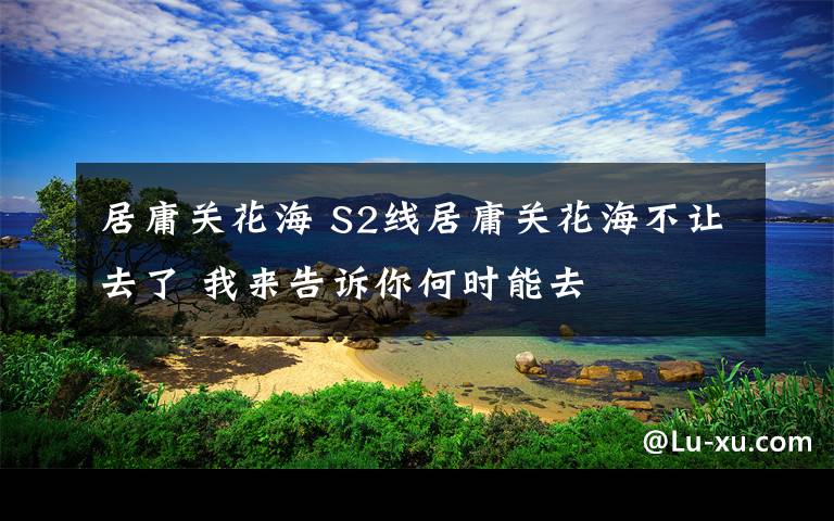 居庸关花海 S2线居庸关花海不让去了 我来告诉你何时能去