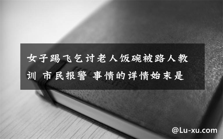 女子踢飞乞讨老人饭碗被路人教训 市民报警 事情的详情始末是怎么样了！