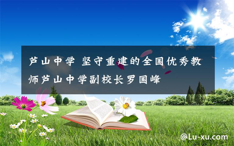 芦山中学 坚守重建的全国优秀教师芦山中学副校长罗国峰