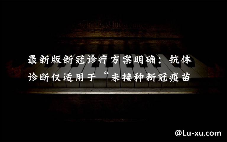 最新版新冠诊疗方案明确：抗体诊断仅适用于“未接种新冠疫苗者” 到底是什么状况？