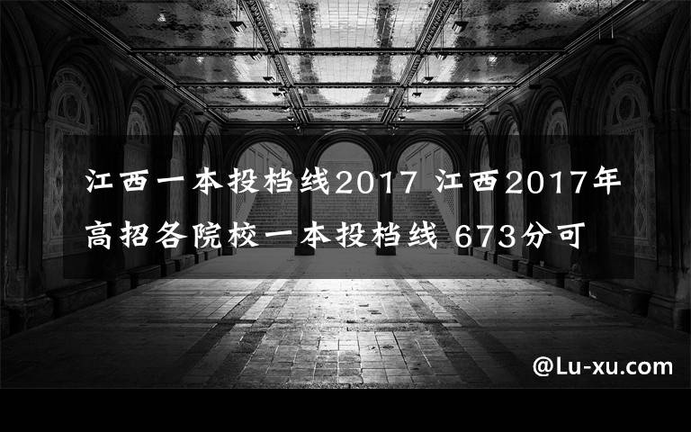 江西一本投档线2017 江西2017年高招各院校一本投档线 673分可上北京大学