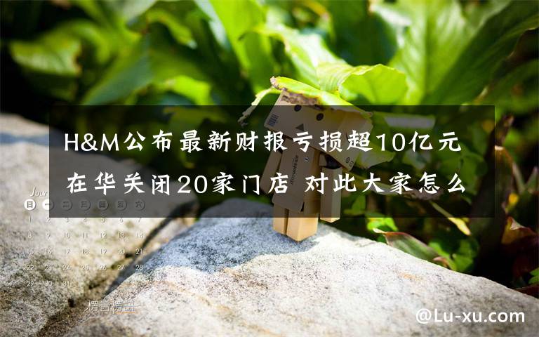 H&M公布最新财报亏损超10亿元 在华关闭20家门店 对此大家怎么看？