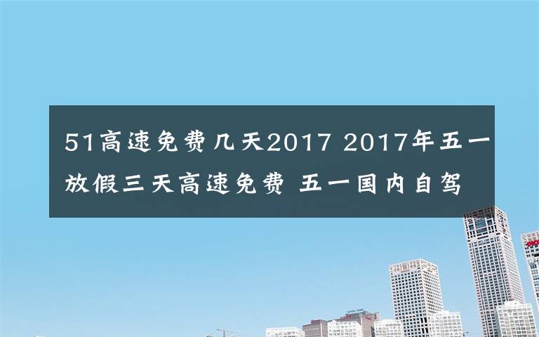 51高速免费几天2017 2017年五一放假三天高速免费 五一国内自驾游景点及路线推荐