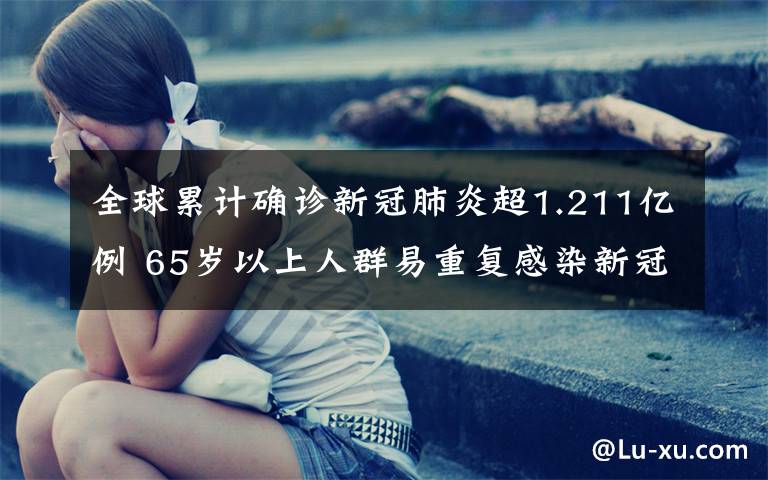 全球累计确诊新冠肺炎超1.211亿例 65岁以上人群易重复感染新冠 过程真相详细揭秘！