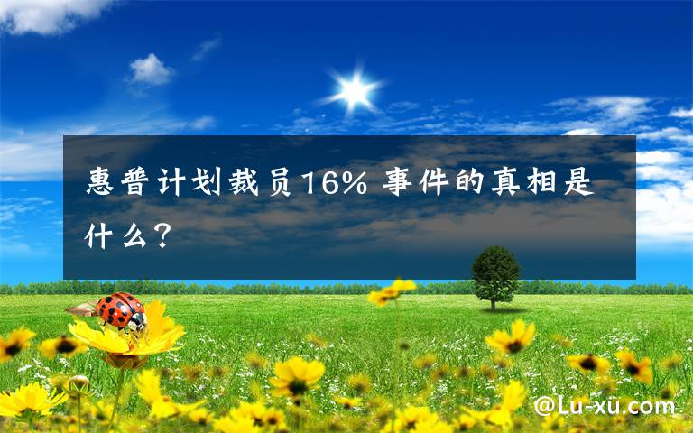 惠普计划裁员16% 事件的真相是什么？